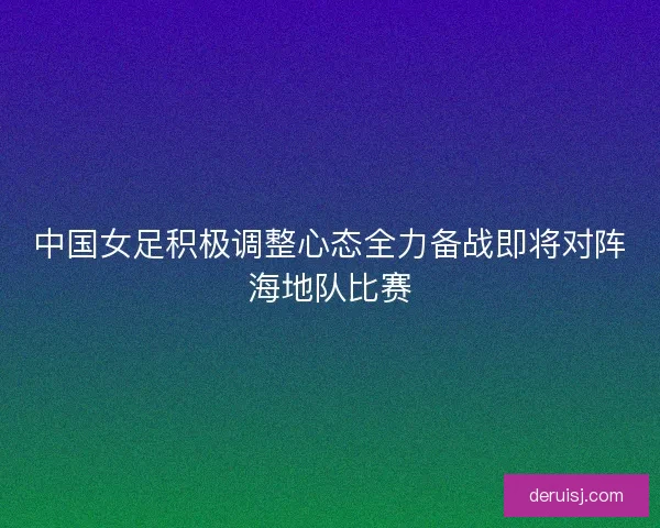 中国女足积极调整心态全力备战即将对阵海地队比赛