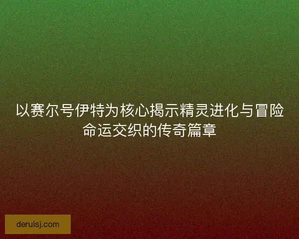 以赛尔号伊特为核心揭示精灵进化与冒险命运交织的传奇篇章 以赛尔号伊特为核心揭示精灵进化与冒险命运交织的传奇篇章
