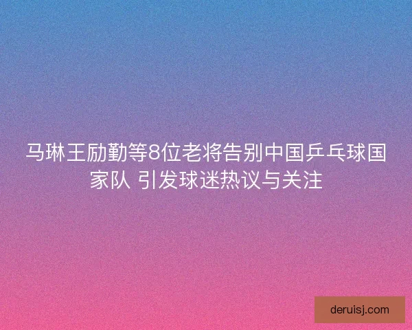 马琳王励勤等8位老将告别中国乒乓球国家队 引发球迷热议与关注 马琳王励勤等8位老将告别中国乒乓球国家队 引发球迷热议与关注