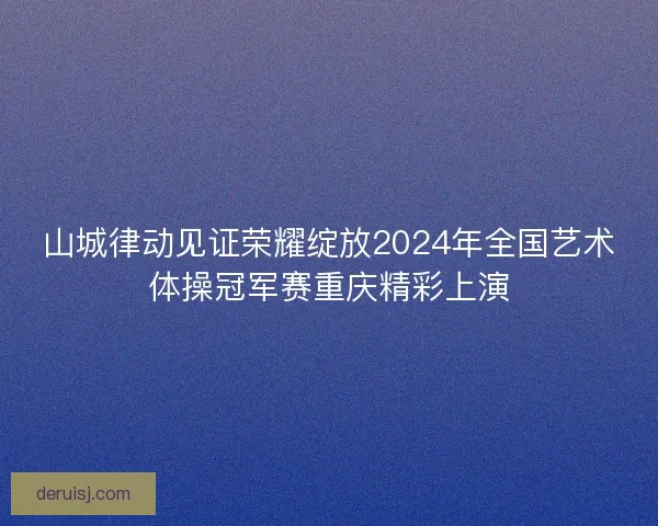 山城律动见证荣耀绽放2024年全国艺术体操冠军赛重庆精彩上演