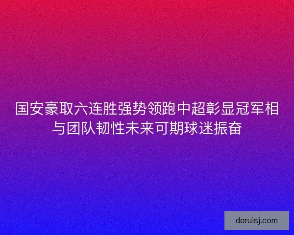 国安豪取六连胜强势领跑中超彰显冠军相与团队韧性未来可期球迷振奋