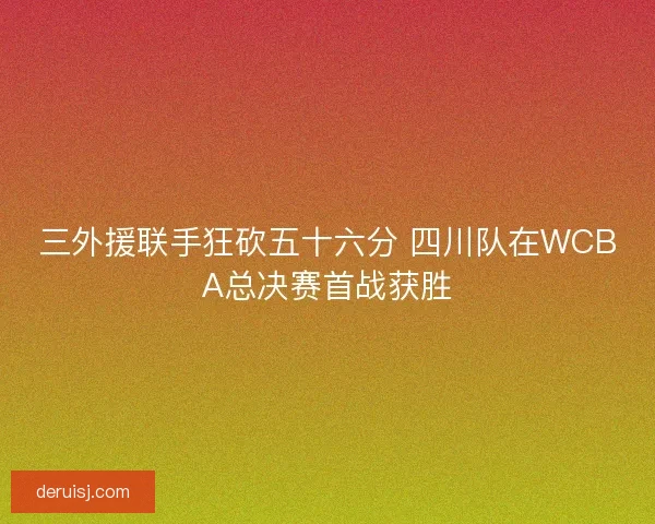 三外援联手狂砍五十六分 四川队在WCBA总决赛首战获胜