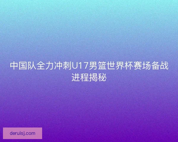 中国队全力冲刺U17男篮世界杯赛场备战进程揭秘