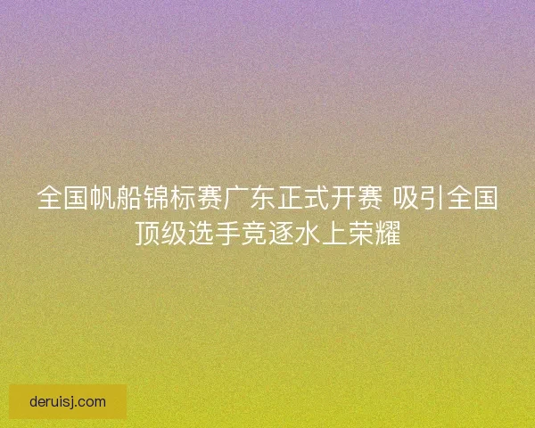 全国帆船锦标赛广东正式开赛 吸引全国顶级选手竞逐水上荣耀