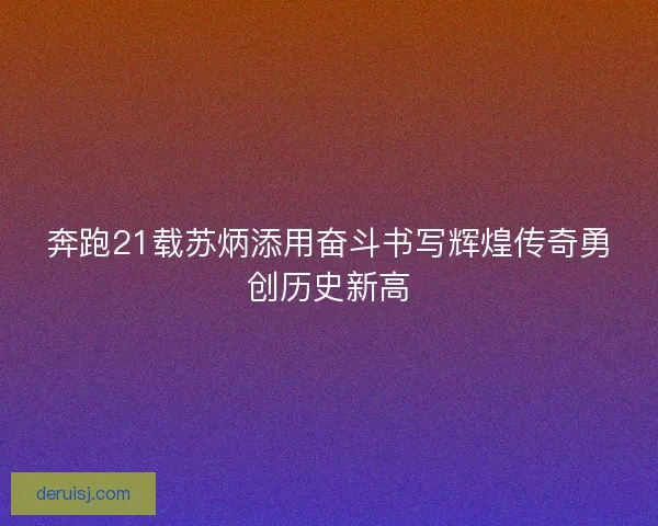 奔跑21载苏炳添用奋斗书写辉煌传奇勇创历史新高