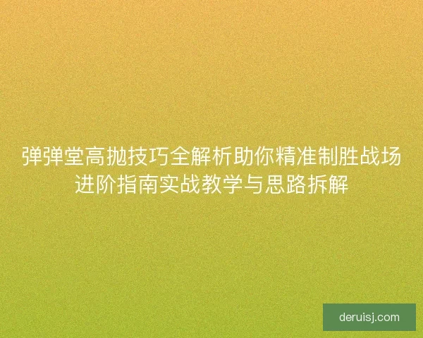 弹弹堂高抛技巧全解析助你精准制胜战场进阶指南实战教学与思路拆解 弹弹堂高抛技巧全解析助你精准制胜战场进阶指南实战教学与思路拆解
