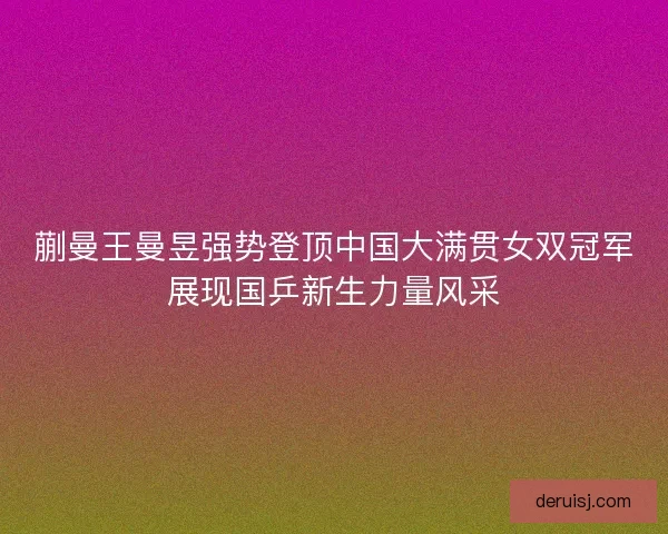 蒯曼王曼昱强势登顶中国大满贯女双冠军展现国乒新生力量风采 蒯曼王曼昱强势登顶中国大满贯女双冠军展现国乒新生力量风采