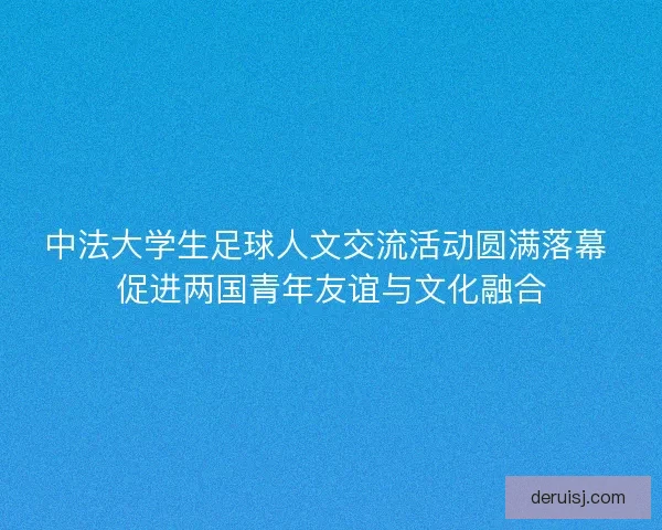 中法大学生足球人文交流活动圆满落幕 促进两国青年友谊与文化融合