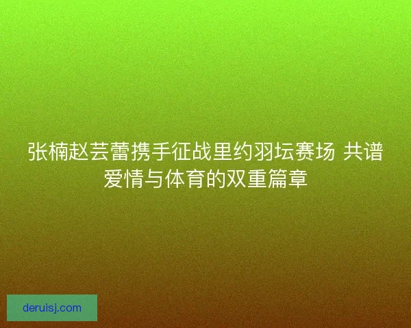 张楠赵芸蕾携手征战里约羽坛赛场 共谱爱情与体育的双重篇章
