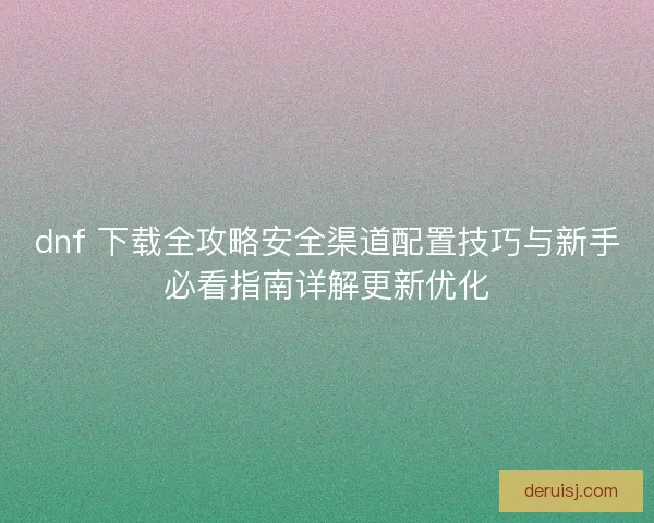 dnf 下载全攻略安全渠道配置技巧与新手必看指南详解更新优化