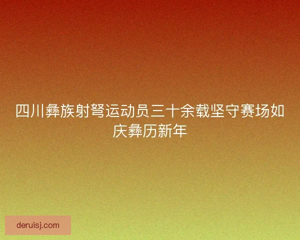 四川彝族射弩运动员三十余载坚守赛场如庆彝历新年