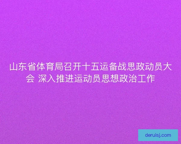 山东省体育局召开十五运备战思政动员大会 深入推进运动员思想政治工作