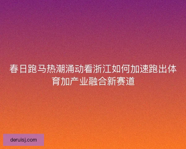 春日跑马热潮涌动看浙江如何加速跑出体育加产业融合新赛道