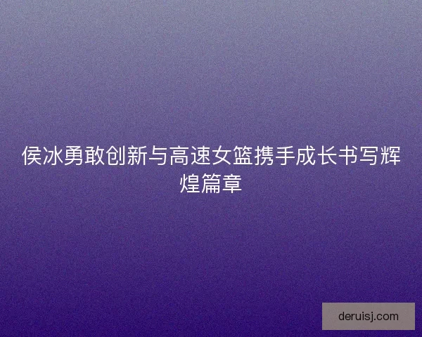 侯冰勇敢创新与高速女篮携手成长书写辉煌篇章 侯冰勇敢创新与高速女篮携手成长书写辉煌篇章