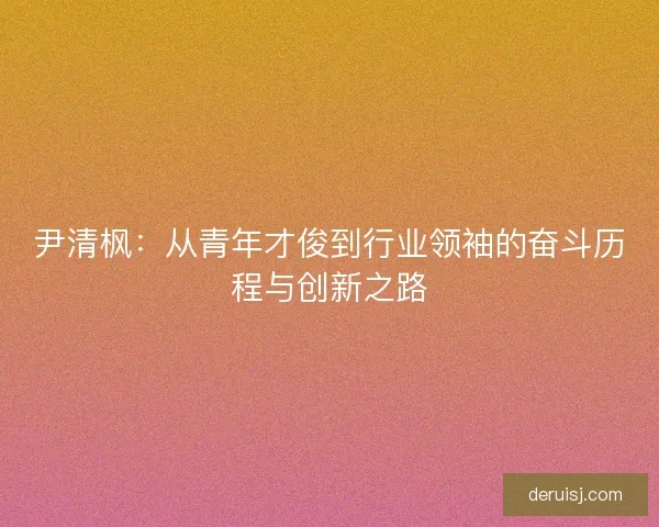 尹清枫：从青年才俊到行业领袖的奋斗历程与创新之路