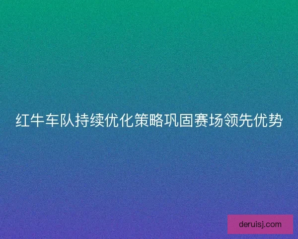 红牛车队持续优化策略巩固赛场领先优势