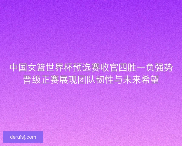 中国女篮世界杯预选赛收官四胜一负强势晋级正赛展现团队韧性与未来希望