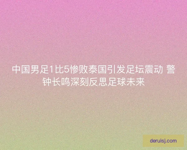 中国男足1比5惨败泰国引发足坛震动 警钟长鸣深刻反思足球未来
