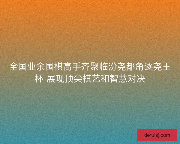 全国业余围棋高手齐聚临汾尧都角逐尧王杯 展现顶尖棋艺和智慧对决 全国业余围棋高手齐聚临汾尧都角逐尧王杯 展现顶尖棋艺和智慧对决