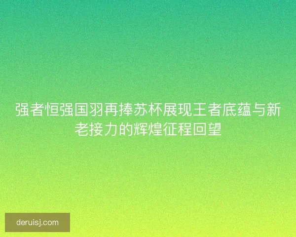 强者恒强国羽再捧苏杯展现王者底蕴与新老接力的辉煌征程回望